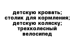 детскую кровать; столик для кормления; детскую коляску; трехколесный велосипед